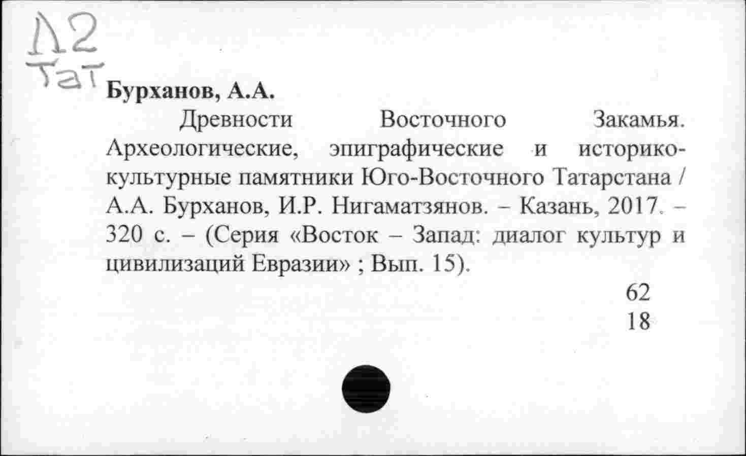 ﻿1\2
Бурханов, А.А.
Древности Восточного Закамья. Археологические, эпиграфические и историко-культурные памятники Юго-Восточного Татарстана / А.А. Бурханов, И.Р. Нигаматзянов. - Казань, 2017 -320 с. - (Серия «Восток - Запад: диалог культур и цивилизаций Евразии» ; Вып. 15).
62
18